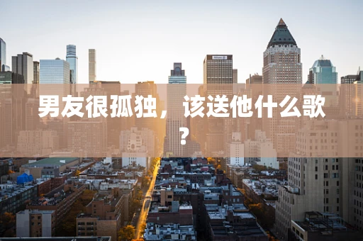 男友很孤独，该送他什么歌？