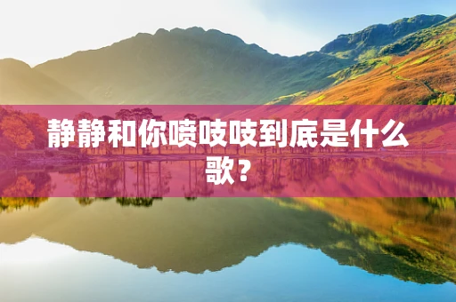 静静和你喷吱吱到底是什么歌？