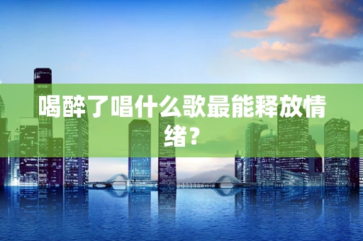 喝醉了唱什么歌最能释放情绪？