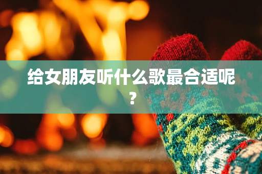 给女朋友听什么歌最合适呢？