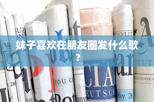 妹子喜欢在朋友圈发什么歌？