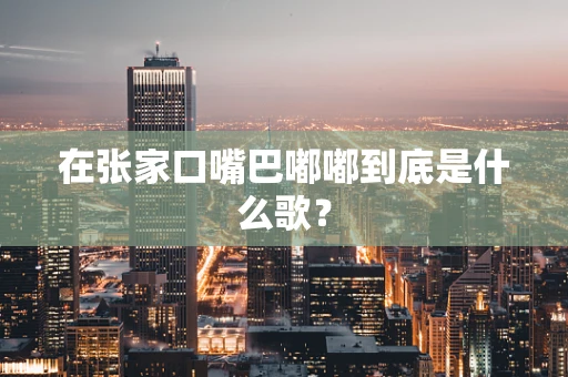 在张家口嘴巴嘟嘟到底是什么歌？