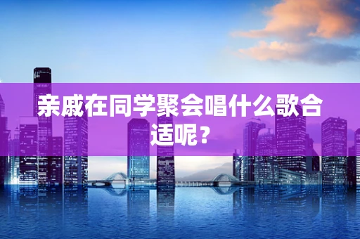 亲戚在同学聚会唱什么歌合适呢？