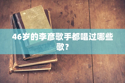 46岁的李彦歌手都唱过哪些歌？