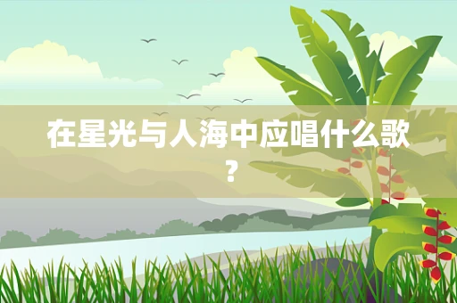 在星光与人海中应唱什么歌？