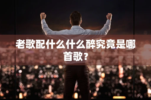 老歌配什么什么醉究竟是哪首歌？