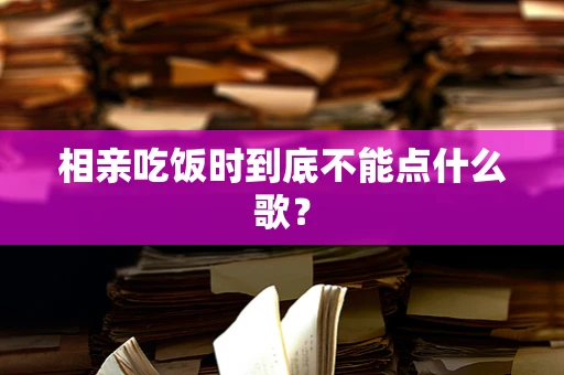 相亲吃饭时到底不能点什么歌？
