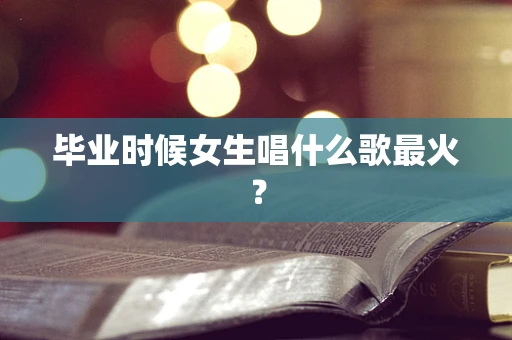 毕业时候女生唱什么歌最火？