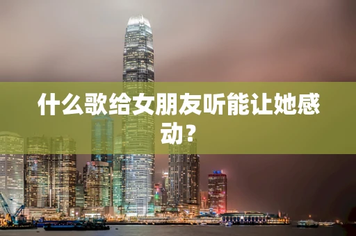 什么歌给女朋友听能让她感动？