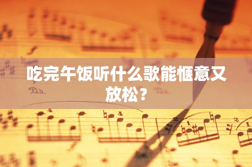 吃完午饭听什么歌能惬意又放松？