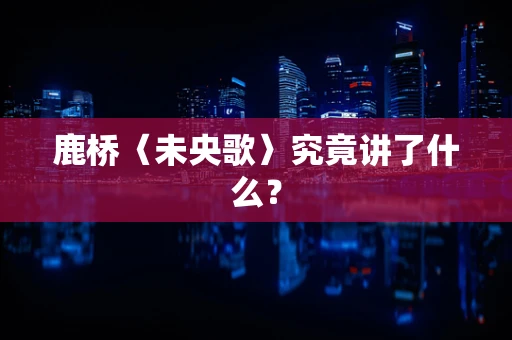 鹿桥〈未央歌〉究竟讲了什么？