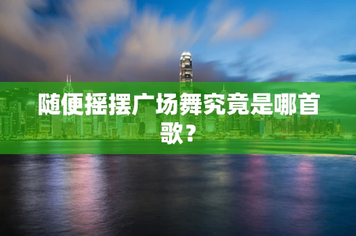 随便摇摆广场舞究竟是哪首歌？
