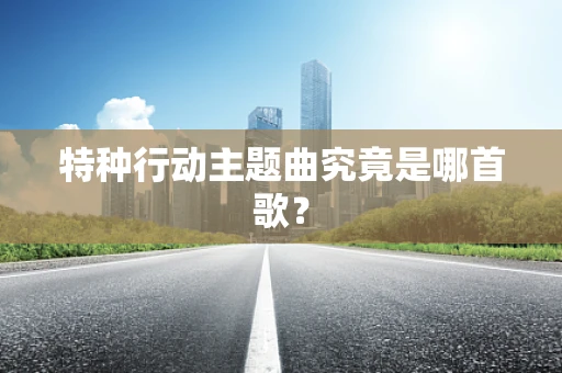 特种行动主题曲究竟是哪首歌？