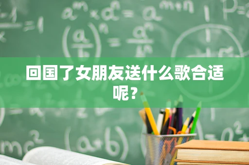 回国了女朋友送什么歌合适呢？