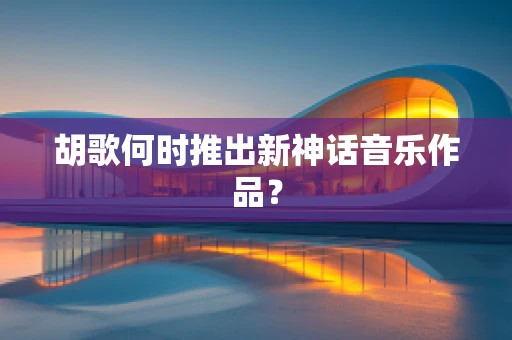 胡歌何时推出新神话音乐作品？