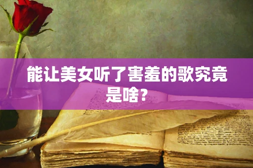 能让美女听了害羞的歌究竟是啥？