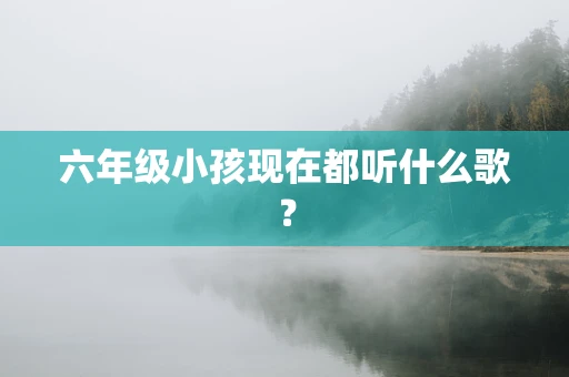 六年级小孩现在都听什么歌？