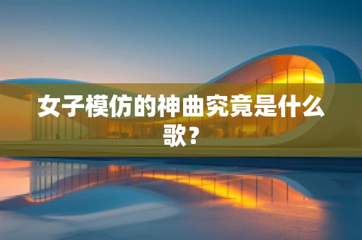 女子模仿的神曲究竟是什么歌？
