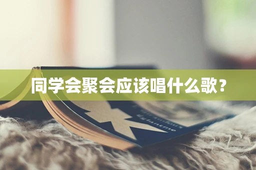 同学会聚会应该唱什么歌？