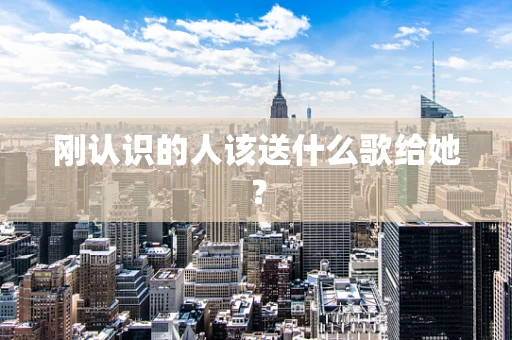 刚认识的人该送什么歌给她？