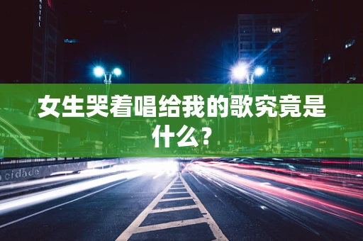 女生哭着唱给我的歌究竟是什么？