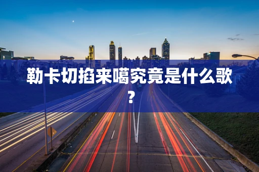 勒卡切掐来噶究竟是什么歌？