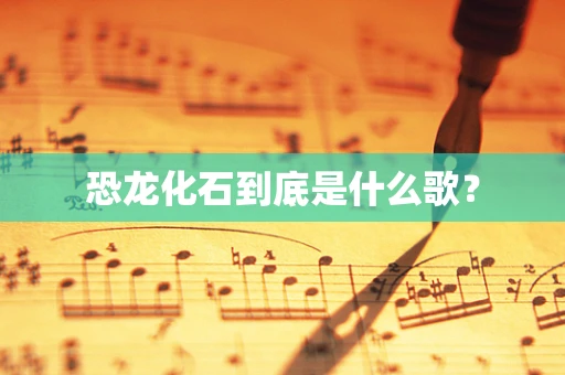 恐龙化石到底是什么歌？