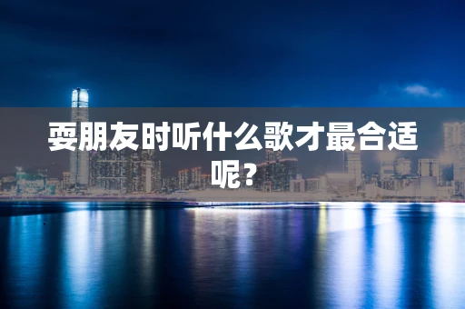 耍朋友时听什么歌才最合适呢？