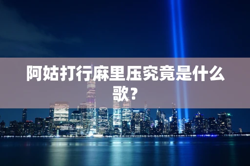 阿姑打行麻里压究竟是什么歌？